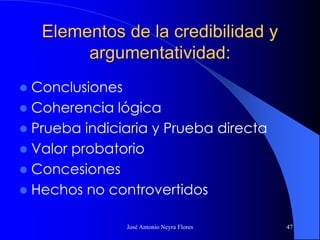 José Antonio Neyra Flores 47
Elementos de la credibilidad y
argumentatividad:
 Conclusiones
 Coherencia lógica
 Prueba indiciaria y Prueba directa
 Valor probatorio
 Concesiones
 Hechos no controvertidos
 