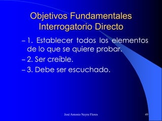 José Antonio Neyra Flores 49
Objetivos Fundamentales
Interrogatorio Directo
– 1. Establecer todos los elementos
de lo que se quiere probar.
– 2. Ser creíble.
– 3. Debe ser escuchado.
 