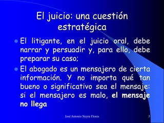 José Antonio Neyra Flores 5
El juicio: una cuestión
estratégica
 El litigante, en el juicio oral, debe
narrar y persuadir y, para ello, debe
preparar su caso;
 El abogado es un mensajero de cierta
información. Y no importa qué tan
bueno o significativo sea el mensaje:
si el mensajero es malo, el mensaje
no llega
 