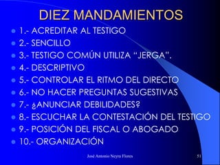 José Antonio Neyra Flores 51
DIEZ MANDAMIENTOS
 1.- ACREDITAR AL TESTIGO
 2.- SENCILLO
 3.- TESTIGO COMÚN UTILIZA “JERGA”.
 4.- DESCRIPTIVO
 5.- CONTROLAR EL RITMO DEL DIRECTO
 6.- NO HACER PREGUNTAS SUGESTIVAS
 7.- ¿ANUNCIAR DEBILIDADES?
 8.- ESCUCHAR LA CONTESTACIÓN DEL TESTIGO
 9.- POSICIÓN DEL FISCAL O ABOGADO
 10.- ORGANIZACIÓN
 