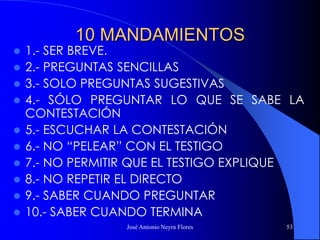 José Antonio Neyra Flores 53
10 MANDAMIENTOS
 1.- SER BREVE.
 2.- PREGUNTAS SENCILLAS
 3.- SOLO PREGUNTAS SUGESTIVAS
 4.- SÓLO PREGUNTAR LO QUE SE SABE LA
CONTESTACIÓN
 5.- ESCUCHAR LA CONTESTACIÓN
 6.- NO “PELEAR” CON EL TESTIGO
 7.- NO PERMITIR QUE EL TESTIGO EXPLIQUE
 8.- NO REPETIR EL DIRECTO
 9.- SABER CUANDO PREGUNTAR
 10.- SABER CUANDO TERMINA
 