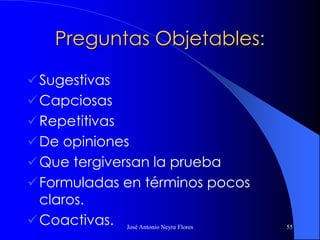 José Antonio Neyra Flores 55
Preguntas Objetables:
Sugestivas
Capciosas
Repetitivas
De opiniones
Que tergiversan la prueba
Formuladas en términos pocos
claros.
Coactivas.
 