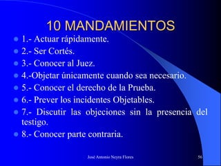 José Antonio Neyra Flores 56
10 MANDAMIENTOS
 1.- Actuar rápidamente.
 2.- Ser Cortés.
 3.- Conocer al Juez.
 4.-Objetar únicamente cuando sea necesario.
 5.- Conocer el derecho de la Prueba.
 6.- Prever los incidentes Objetables.
 7.- Discutir las objeciones sin la presencia del
testigo.
 8.- Conocer parte contraria.
 