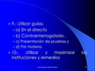 José Antonio Neyra Flores 57
 9.- Utilizar guías:
– a) En el directo
– b) Contrainterrogatorio.
– c) Presentación de pruebas y
– d) Por materia.
 10.- Utilizar y maximizar las
instituciones y remedios
 