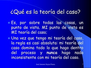 José Antonio Neyra Flores 7
¿Qué es la teoría del caso?
 Es, por sobre todas las cosas, un
punto de vista. MI punto de vista es
MI teoría del caso;
 Una vez que tengo mi teoría del caso,
la regla es casi absoluta: mi teoría del
caso domina todo lo que hago dentro
del proceso y nunca hago nada
inconsistente con mi teoría del caso.
 
