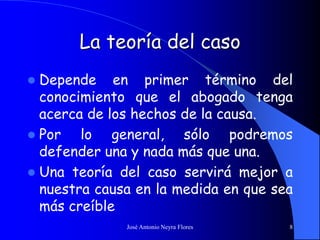 José Antonio Neyra Flores 8
La teoría del caso
 Depende en primer término del
conocimiento que el abogado tenga
acerca de los hechos de la causa.
 Por lo general, sólo podremos
defender una y nada más que una.
 Una teoría del caso servirá mejor a
nuestra causa en la medida en que sea
más creíble
 