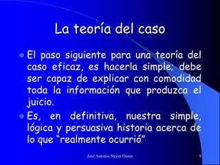 José Antonio Neyra Flores 9
La teoría del caso
 El paso siguiente para una teoría del
caso eficaz, es hacerla simple; debe
ser capaz de explicar con comodidad
toda la información que produzca el
juicio.
 Es, en definitiva, nuestra simple,
lógica y persuasiva historia acerca de
lo que “realmente ocurrió”
 