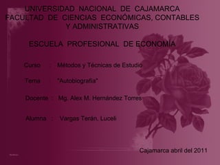 UNIVERSIDAD  NACIONAL  DE  CAJAMARCA FACULTAD  DE  CIENCIAS  ECONÓMICAS, CONTABLES Y ADMINISTRATIVAS ESCUELA  PROFESIONAL  DE ECONOMÍA Curso  :  Métodos y Técnicas de Estudio Docente  :  Mg. Alex M. Hernández Torres  Alumna  :  Vargas Terán, Luceli Cajamarca abril del 2011 Tema  :  &quot;Autobiografía&quot; 