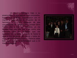 Un día mi hermano trajo a su enamorada y a sus padres para conocerlos, fueron muy amables. Conversaron con mi mamá y papá sobre la situación de mi hermano y su hija. Después de esa conversación mi cuñada Ana Caridad Silva Torres vino a vivir con nosotros, yo me llevaba bien con ella era y es como una hermana para mí, recuerdo que me ayudaba con la tarea e incluso le hacia la ropa a mis muñecas. Mi mamá y todos en casa  le mostrábamos cariño. Parecía estar todo bien incluso la enfermedad que a mi madre agobiaba. 