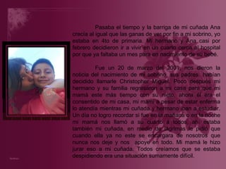 Pasaba el tiempo y la barriga de mi cuñada Ana crecía al igual que las ganas de ver por fin a mi sobrino, yo estaba en 4to de primaria. Mi hermano y Ana casi por febrero decidieron ir a vivir en un cuarto cerca al hospital por que ya faltaba un mes para en nacimiento de su bebé. Fue un 20 de marzo del 2001, nos dieron la noticia del nacimiento de mi sobrino, sus padres  habían decidido llamarle Christopher Miguel. Poco después mi hermano y su familia regresaron a mi casa para que mi mamá este más tiempo con su nieto, ahora él era el consentido de mi casa, mi mami a pesar de estar enferma lo atendía mientras mi cuñada y hermano iban a estudiar. Un día no logro recordar si fue en la mañana o en la noche mi mamá nos llamó a su cuarto a todos, ahí estaba también mi cuñada, en medio de lágrimas le pidió que cuando ella ya no este se encargara de nosotros que nunca nos deje y nos  apoye en todo. Mi mamá le hizo jurar eso a mi cuñada. Todos creíamos que se estaba despidiendo era una situación sumamente difícil. 