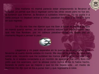 Una mañana mi mamá parecía estar empeorando la llevaron al hospital, yo pensé que iba a regresar como las otras veces pero no fue así, la tuvieron que internar, la llevaron a cuidados intensivos. Yo no podía ir a verla porque no dejaban entrar a niños, pasaban los días y no veía la hora en que regrese. Un día mis tías me dijeron que me iban a llevar al hospital porque mi mamá quería verme…en todo el camino estuve con mucho miedo veía que mis tías lloraban, por mi cabeza pasaban miles de cosas por un momento llegue a pensar lo peor.  Llegamos y mi papá esperaba en la puerta de emergencias para llevarme al cuarto donde estaba mi mamá. Me dejo en la puerta, yo tuve que entrar sola, recuerdo que me sudaban las manos y el corazón me latía muy fuerte, la vi estaba conectada a un montón de aparatos, me vio y lloro me pidió que me acercara, corrí la abrase como nunca antes lo había hecho, llorando le pedía que se mejore y que no me dejara sola….en medio de lágrimas me dijo que se iba a poner bien y que regresaría a casa. 