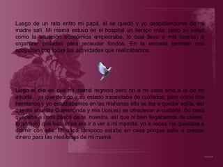 Luego de un rato entro mi papá, él se quedó y yo despidiéndome de mi madre salí. Mi mamá estuvo en el hospital un tiempo más, tanto su salud como la situación económica empeoraba, lo cual llevo a mis tíos(as) a organizar polladas para recaudar fondos. En la escuela también nos apoyaban con todas las actividades que realizábamos. Llego el día en que mi mamá regreso pero no a mi casa sino a la de mi abuela…ya que debido a su estado necesitaba de cuidados, pero como mis hermanos y yo estudiábamos en las mañanas ella se iba a quedar solita, así que mi abuelita Gumercinda y mis tíos(as) se ofrecieron a cuidarla. Su casa quedaba a unos pasos de la  nuestra, así que ni bien llegábamos de clases  lo primero que hacíamos era ir a ver a mi mamita, yo a veces me quedaba a dormir con ella. Mi papá tampoco estaba en casa porque salía a prestar dinero para las medicinas de mi mamá. 