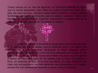 Todos caímos en un mar de lágrimas; mi hermana tratando de hacer que mi mamá despertara, pero todo era inútil mi madre se había ido y esta vez para siempre. Llamaron para darles la noticia a todos nuestros familiares, también a la funeraria para el ataúd y arreglos. Todos con lágrimas en los ojos fueron llegando, empezaron a arreglar todo en la casa de mi abuela, porque ahí fue donde la velaron. Luego de velarla la llevamos al cementerio para enterrarla junto a mi abuelo ese fue su deseo, que la entierren junto a su padre, era horrible ver a mis hermanos abrazando el ataúd pegando gritos desgarradores, recuerdo que a mí me tenía abrazada mi cuñada no me dejaba ni un minuto sola, en medio del entierro me puse mal me trajeron y dieron un vaso con agua. En mi cabeza solo le hacía un reclamo a Dios, no entendía porque se la tuvo que llevar. En este momento tan triste nos acompañaron muchas personas que apreciaban a mi madre, porque fue una persona tan especial y buena, todos la querían. 