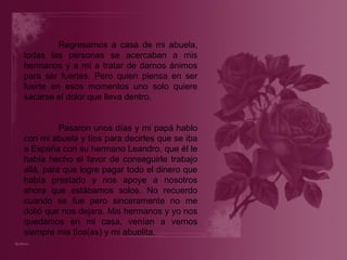 Regresamos a casa de mi abuela, todas las personas se acercaban a mis hermanos y a mí a tratar de darnos ánimos para ser fuertes. Pero quien piensa en ser fuerte en esos momentos uno solo quiere sacarse el dolor que lleva dentro.   Pasaron unos días y mi papá hablo con mi abuela y tíos para decirles que se iba a España con su hermano Leandro, que él le había hecho el favor de conseguirle trabajo allá, para que logre pagar todo el dinero que había prestado y nos apoye a nosotros ahora que estábamos solos. No recuerdo cuando se fue pero sinceramente no me dolió que nos dejara. Mis hermanos y yo nos quedamos en mi casa, venían a vernos siempre mis tíos(as) y mi abuelita. 