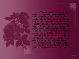 Vivimos solos por casi un año, cuando mi papá nos dio la noticia de  que había conocido a una mujer y que la estaba tratando como amiga, me pareció muy pronto para eso ni siquiera había pasado un año de la muerte de mi mamá, pero al fin de cuentas era su vida. Mi papá decidió venir a vernos cuando yo estaba en 5to de primaria, mi hermano mayor en la U.N.C, el otro en la academia, y mi hermana en el colegio en 5to también pero de secundaria. Trajo con él a la señora que había conocido para presentárnosla se llama Ángela, ellos llegaron y se quedaron en la casa de mi abuela Dona la madre de mi papá 