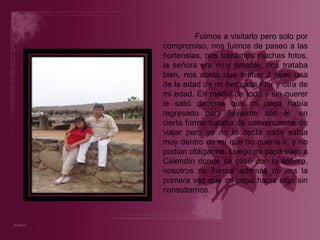 Fuimos a visitarlo pero solo por compromiso, nos fuimos de paseo a las hortensias, nos tomamos muchas fotos, la señora era muy amable, nos trataba bien, nos contó que tenían 2 hijas una de la edad de mi hermana Flor y otra de mi edad. En medio de todo y sin querer le salió decirme que mi papá había regresado para llevarme con él, en cierta forma trataba de convencerme de viajar pero yo no le decía nada sabía muy dentro de mí que no quería ir, y no podían obligarme. Luego mi papá viajo a Celendín donde se casó con la señora, nosotros no fuimos además no era la primera vez que mi papá hacia algo sin consultarnos. 