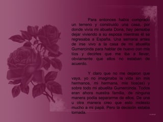 Para entonces había comprado un terreno y construido una casa, por donde vivía mi abuela Dona, hay pensaba dejar viviendo a su esposa mientras él se regresaba a España. Una semana antes de irse vivo a la casa de mi abuelita Gumercinda para hablar de nuevo con mis tíos y decirles que me iba a llevar, obviamente que ellos no estaban de acuerdo. Y claro que no me dejaron que vaya, yo no imaginaba la vida sin mis hermanos, mi hermana, mis tíos(as) y sobre todo mi abuelita Gumercinda. Todos eran ahora nuestra familia, de ninguna manera podía separarme de ellos. De una u otra manera creo que esto molesto mucho a mi papá. Pero la decisión estaba tomada. 