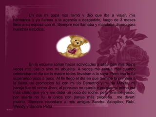 Un día mi papá nos llamó y dijo que iba a viajar, mis hermanos y yo fuimos a la agencia a despedirlo, luego de 3 meses llevo a su esposa con él. Siempre nos llamaba y mandaba dinero para nuestros estudios. En la escuela solían hacer actividades a ellas iban mis tíos a veces mis tías o sino mi abuelita. A veces me sentía mal cuando celebraban el día de la madre todos llevaban a la suya. Pero eso lo fui superando poco a poco. Al fin llego el día en que termine la primaria a la fiesta de promoción fui con mi tío Demetrio y mi tía Mavila, mi pareja fue mi primo Jhon, al principio no quería ir porque mi primo era más chato que yo y me daba un poco de roche, pero termine yendo, por suerte no fui la única con pareja más pequeña….me divertí mucho. Siempre recordare a mis amigas Sandra Astopilco, Rubí, Wendy y Sandra Peña. 