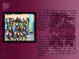 Terminada mi primaria mis tías me consiguieron vacante en Santa Teresita, tenía que estar en nivelación para que luego me tomen un examen de ingreso el cual tenía que aprobar para ingresar a ese colegio. La nivelación duro 2 meses después de eso di mi examen dijeron que las notas lo publicarían al día siguiente. Creo que fue mi hermano Miguel  con mi cuñada a ver los resultados, llegaron a mi casa y no me querían decir nada, yo pensé que no había ingresado, es que estaban con unas caras; pero si había hecho bien mi examen por que los escuche hablar que tenían que comprar el uniforme, el buzo y demás cosas que pedían. 