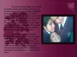El primer día de clases fue normal no sentía miedo solo estaba buscando mi nombre en las listas que estaban pegadas en la puerta de los salones, me había tocado en la sección “A” y en la tarde. Hice amigas se llamaron Reyna, Jessica. Claro que de otras secciones también como Rosely, Liliana, Lorena y un montón más pero ellas eran las principales. Me inscribí en la banda del colegio, a veces asistía, los ensayos eran solo los sábados. En el transcurso de ese año también hice amistad con unos chicos de José Sabogal, siempre que iba a coger carro en 5 esquinas los encontraba y un día se animaron a hablarme uno se llama Lenin el otro Carlos, hicimos una gran amistad que hasta hoy dura, siempre me esperaban a la salida para ir juntos en el carro. 