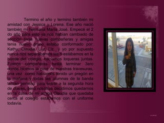 Termino el año y termino también mi amistad con Jessica y Lorena. Ese año nació también mi hermana María José. Empecé el 2 do año para esto ya nos habían cambiado de sección tenia nuevas compañeras y amigas tenia nuevo grupo estaba conformado por: Kathy, Claudia, Luz, Liz  y yo por supuesto nunca nos separábamos las 5 estábamos en la banda del colegio, hacíamos loqueras juntas. Fuimos compañeras hasta terminar 3ero donde hicimos la peor de nuestras travesuras, una vez  como habíamos tenido un pregón en la mañana y todas las alumnas de la banda tenían permiso para entrar a la segunda hora de clases, pero nosotras decidimos quedarnos en la casa de mi amiga Claudia que quedaba cerca al colegio estábamos con el uniforme todavía. 