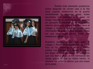Estaba todo planeado quedamos entrar después de recreo casi a la 5ta hora, cuando estábamos en la puerta conversando la directora pasa, todas asustadas nos metimos a la casa ,mi amiga Claudia no cerró la puerta, cuando sin pensarlo la directora ya se encontraba adentro dándonos una gritada. Nos llevó al colegio y llamo a nuestros padres para informarles de lo que había pasado, no sé por qué pero nadie lloraba, todas nos estábamos riendo. Nuestros padres tenían que venir al colegio y firmar un compromiso, de mi lo hizo mi tía. Mientras llegaban nuestros padres nos mandaron a clases. El miedo era llegar a nuestras casas no sabíamos que nos iban a decir, a mis hermanos les causo gracia lo que yo había hecho, ni siquiera me gritaron dijeron que era cosas de la edad. 