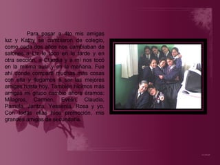 Para pasar a 4to mis amigas luz y Kathy se cambiaron de colegio, como cada dos años nos cambiaban de salones a Liz le toco en la tarde y en otra sección, a Claudia y a mí nos tocó en la misma aula y en la mañana. Fue ahí donde compartí muchas más cosas con ella y llegamos a ser las mejores amigas hasta hoy. También hicimos más amigas mi grupo cambio ahora éramos: Milagros, Carmen, Evelin, Claudia, Pamela, Jaritza, Yessenia, Rosa y yo. Con todas ellas hice promoción, mis grandes amigas de secundaria. 
