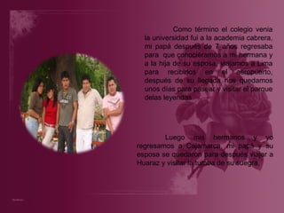 Como término el colegio venia la universidad fui a la academia cabrera, mi papá después de 7 años regresaba para  que conociéramos a mi hermana y a la hija de su esposa, viajamos a Lima para recibirlos en el aeropuerto, después de su llegada nos quedamos unos días para pasear y visitar el parque delas leyendas Luego mis hermanos y yo regresamos a Cajamarca, mi papá y su esposa se quedaron para después viajar a Huaraz y visitar la tumba de su suegra.  
