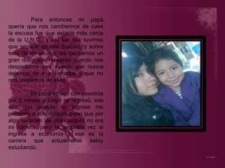 Para entonces mi papá quería que nos cambiemos de casa la escusa fue que estaría más cerca de la U.N.C., y así fue nos tuvimos que separar de mis tíos(as), y sobre todo de mi abuela, les causamos un gran dolor aún recuerdo cuando nos despedimos nos dijeron que nunca dejemos de ir a visitarlos y que no nos olvidemos de ellos. Mi papá estuvo con nosotros por 2 meses y luego se regresó, ese año que postule no ingrese me presente a contabilidad dicen que por algo suceden las cosa seguro no era mi carrera, pero la segunda vez si ingrese a economía y esa es la carrera que actualmente estoy estudiando. 