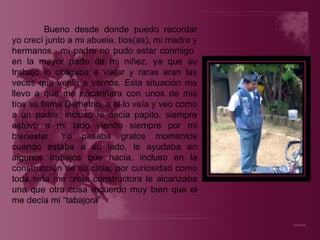 Bueno desde donde puedo recordar yo crecí junto a mi abuela, tíos(as), mi madre y hermanos…mi padre no pudo estar conmigo  en la mayor parte de mi niñez, ya que su trabajo lo obligaba a viajar y raras eran las veces que venía a vernos. Esta situación me llevo a que me encariñara con unos de mis tíos se llama Demetrio, a él lo veía y veo como a un padre, incluso le decía papito, siempre estuvo a mi lado viendo siempre por mi bienestar. Yo pasaba gratos momentos cuando estaba a su lado, le ayudaba en algunos trabajos que hacía, incluso en la construcción de su casa; por curiosidad como toda niña me creía constructora le alcanzaba una que otra cosa recuerdo muy bien que el me decía mi “tabajora” 