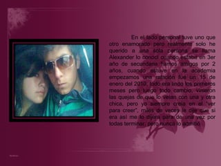En el lado personal tuve uno que otro enamorado pero realmente solo he querido a una sola persona se llama Alexander lo conocí cuando estaba en 3er año de secundaria fuimos amigos por 2 años, cuando estuve en la academia empezamos una relación fue un 15 de enero del 2010, todo era lindo los primeros meses pero luego todo cambio, vinieron las quejas de que lo veían con una y otra chica, pero yo siempre creía en el “ver para creer”, miles de veces le dije que si era así me lo dijera para de una vez por todas terminar, pero nunca lo admitió 