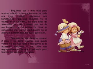Seguimos por 1 mes más pero nuestra relación tubo que terminar ya nada era igual, cuando queríamos nos llamábamos. Para ese entonces yo ya estaba en el CEPUNC, no supe nada de Alexander por  casi 2 meses, pero un día me llamaron de un celular de Lima se escuchaba una voz de hombre pero no se atrevían a hablar algo me decía que era él. Después de esa llamada pasaron 2 días y me llamo diciendo que quería verme. Le dije que fuera a recogerme de la academia hablamos y me pidió que regresáramos le dije que lo pensaría pero termine por aceptarlo de nuevo. 