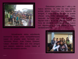 Estuvimos juntos por 1 año y de nuevo termino, la vida no nos quiere juntos, ahora seguimos una relación de amigos. Y solo eso es lo que le puedo ofrecer una linda amistad más nada, después de todo creo que me gusta alguien más y él ya me lastimo mucho. Es hora de olvidarlo y empezar algo nuevo con alguien que si me valore y quiera verdaderamente Actualmente estoy estudiando economía tengo unos compañeros(as) súper mi grupito está formado por: Verónica, Kevin, Juan Carlos, Edward, César, Jhonatan ellos son mis amigos que espero estemos juntos hasta el término de nuestra carrera.  