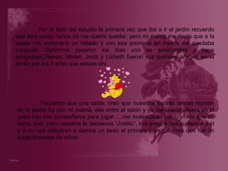 Por el lado del estudio la primera vez que iba a ir al jardín recuerdo que llore como nunca no me quería quedar; pero mi mamá me decía que a la salida me compraría un helado y con esa promesa en mente me quedaba tranquila. Conforme pasaron los días uno se acostumbra y hace amigos(as).Renzo, Mirian, Jordi y Lizbeth fueron mis grandes amigos en el jardín por los 3 años que estuve ahí.   Recuerdo que una tarde, creo que nuestros padres tenían reunión en el jardín fui con mi mamá, ella entro al salón y yo me quede afuera en el patio con mis compañeros para jugar…..me molestaban con un niño que se llama Joel, pero nosotros le decíamos “Joelito”, mis amigos nos sujetaron a él y a mí nos obligaron a darnos un beso el primero para mí; creo que fue un juego inocente de niños. 