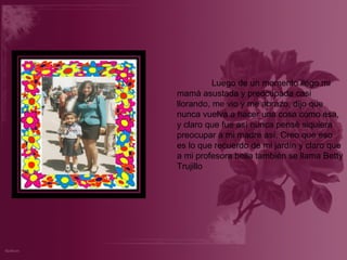 Luego de un momento llego mi mamá asustada y preocupada casi llorando, me vio y me abrazo, dijo que nunca vuelva a hacer una cosa como esa, y claro que fue así nunca pensé siquiera preocupar a mi madre así. Creo que eso es lo que recuerdo de mi jardín y claro que a mi profesora bella también se llama Betty Trujillo 
