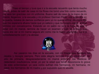 Paso el tiempo y tuve que ir a la escuela recuerdo que tenía mucho miedo, antes de salir de casa mi tía Rosa me tomó una foto como recuerdo, me veía tan graciosa con mi uniforme. Bueno salí de casa de la mano de mi mamá, llegamos  a la escuela y mi profesor German Pérez nos esperaba en la puerta, trataba de darnos confianza pero yo no quería entrar, mi mami dijo que me esperaría afuera hasta que yo saliera y que no tuviera miedo, al final término por convencerme. Estando en mi salón no veía la hora de salir y estar con mi mamá, termine de hacer un examen y salí, lo primero que hacía era ver si mi mamá seguía ahí como me lo había prometido. La vi e inmediatamente corrí y la abrase Así pasaron los días en la escuela, con mi madre que siempre me dejaba y recogía siempre. Pero esta alegría terminó cuando estaba en 3er año de primaria, desgraciadamente mi mamá enfermo, los médicos le detectaron insuficiencia renal, yo por la edad que tenía desconocía lo grave de esta enfermedad; yo veía como sufrían mis hermanos, mi hermana, mi papá, los hermanos de mi madre y por supuesto que mi abuela. 