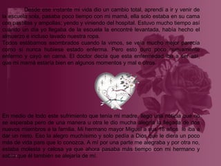 Desde ese instante mi vida dio un cambio total, aprendí a ir y venir de la escuela sola, pasaba poco tiempo con mi mamá, ella solo estaba en su cama con pastillas y ampollas; yendo y viniendo del hospital. Estuvo mucho tiempo así cuando un día yo llegaba de la escuela la encontré levantada, había hecho el almuerzo e incluso lavado nuestra ropa. Todos estábamos asombrados cuando la vimos, se veía mucho mejor parecía como si nunca hubiese estado enferma. Pero esto duro poco nuevamente enfermo y cayó en cama. El doctor decía que esta enfermedad iba a ser así, que mi mamá estaría bien en algunos momentos y mal e otros.   En medio de todo este sufrimiento que tenía mi madre, llego una noticia que no se esperaba pero de una manera u otra le dio mucha alegría la llegada de dos nuevos miembros a la familia. Mi hermano mayor Miguel a sus 18 años  le iba a dar un nieto. Eso la alegro muchísimo y solo pedía a Dios que le diera un poco más de vida para que lo conozca. A mí por una parte me alegraba y por otra no, estaba molesta y celosa ya que ahora pasaba más tiempo con mi hermano y sabía que él también se alejaría de mí . 