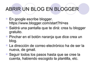 ABRIR UN BLOG EN BLOGGER En google escribe blogger. https://www.blogger.com/start?hl=es Saldrá una pantalla que te dirá: crea tu blogger gratuito. Pinchar en el botón naranja que dice crea un blog. La dirección de correo electrónico ha de ser la nueva, de gmail. Seguir todos los pasos hasta que se cree la cuenta, habiendo escogido la plantilla, etc. 