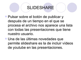 SLIDESHARE Pulsar sobre el botón de publicar y después de un tiempo en el que se procesa el archivo nos aparece una lista con todas las presentaciones que tiene nuestro usuario. Una de las últimas novedades que permite slideshare es la de incluir vídeos de youtube en las presentaciones. 