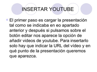 INSERTAR YOUTUBE  El primer paso es cargar la presentación tal como se indicaba en eo apartado anterior y después si pulsamos sobre el botón editar nos aparece la opción de añadir videos de youtube. Para insertarlo solo hay que indicar la URL del vídeo y en qué punto de la presentación queremos que aparezca. 