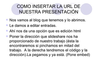 COMO INSERTAR LA URL DE NUESTRA PRESENTACIÓN Nos vamos al blog que tenemos y lo abrimos. Le damos a editar entradas. Ahí nos da una opción que es edición html Poner la dirección que slideshare nos ha proporcionado de nuestro trabajo (ésta la encontraremos si pinchamos en mitad del trabajo.  A la derecha tendremos el código y la dirección).La pegamos y ya está. (Pone embed) 