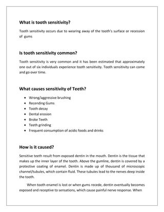 What is tooth sensitivity?
Tooth sensitivity occurs due to wearing away of the tooth’s surface or recession
of gums



Is tooth sensitivity common?
Tooth sensitivity is very common and it has been estimated that approximately
one out of six individuals experience tooth sensitivity. Tooth sensitivity can come
and go over time.



What causes sensitivity of Teeth?
      Wrong/aggressive brushing
      Recending Gums
      Tooth decay
      Dental erosion
      Broke Teeth
      Teeth grinding
      Frequent consumption of acidic foods and drinks



How is it caused?
Sensitive teeth result from exposed dentin in the mouth. Dentin is the tissue that
makes up the inner layer of the tooth. Above the gumline, dentin is covered by a
protective coating of enamel. Dentin is made up of thousand of microscopic
channel/tubules, which contain fluid. These tubules lead to the nerves deep inside
the tooth.

    When tooth enamel is lost or when gums recede, dentin eventually becomes
exposed and receptive to sensations, which cause painful nerve response. When
 