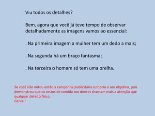 Viu todos os detalhes?
Bem, agora que você já teve tempo de observar
detalhadamente as imagens vamos ao essencial:
. Na primeira imagem a mulher tem um dedo a mais;
. Na segunda há um braço fantasma;
. Na terceira o homem só tem uma orelha.
Se você não notou então a campanha publicitária cumpriu o seu objetivo, pois
demonstrou que os restos de comida nos dentes chamam mais a atenção que
qualquer defeito físico.
Genial!
 
