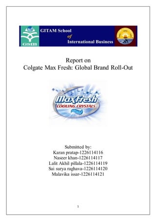 1
Report on
Colgate Max Fresh: Global Brand Roll-Out
Submitted by:
Karan pratap-1226114116
Naseer khan-1226114117
Lalit Akhil pillala-1226114119
Sai surya raghava-1226114120
Malavika issar-1226114121
 