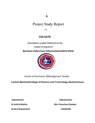 A
Project Study Report
On
COLGATE
Submitted in partial fulfillment for the
Award of degree of
Bachelor of Business Administration(2015-2016)
Faculty of Commerce &Management Studies
Lachoo MemorialCollege of Science and Technology (Autonomous)
Submittedto Submitted by-
Dr.AshishMathur Miss Tanushree Diwaker
Head of Department 134501020
 