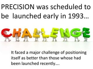 PRECISION was scheduled to
be launched early in 1993…
It faced a major challenge of positioning
itself as better than those whose had
been launched recently….
 