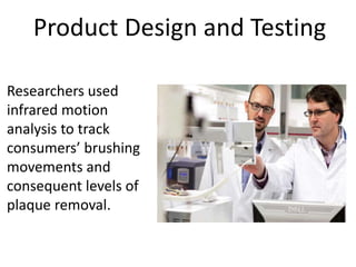 Product Design and Testing
Researchers used
infrared motion
analysis to track
consumers’ brushing
movements and
consequent levels of
plaque removal.
 