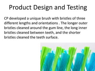 Product Design and Testing
CP developed a unique brush with bristles of three
different lengths and orientations . The longer outer
bristles cleaned around the gum line, the long inner
bristles cleaned between teeth, and the shorter
bristles cleaned the teeth surface.
 