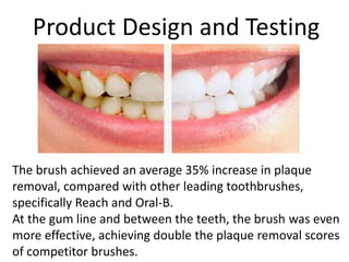 Product Design and Testing
The brush achieved an average 35% increase in plaque
removal, compared with other leading toothbrushes,
specifically Reach and Oral-B.
At the gum line and between the teeth, the brush was even
more effective, achieving double the plaque removal scores
of competitor brushes.
 