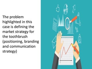 The problem
highlighted in this
case is defining the
market strategy for
the toothbrush
(positioning, branding
and communication
strategy)
 
